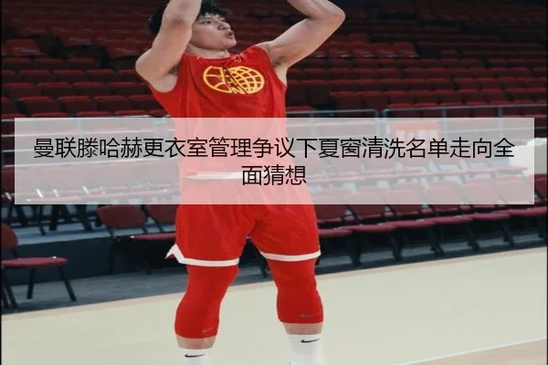 曼联滕哈赫更衣室管理争议下夏窗清洗名单走向全面猜想
