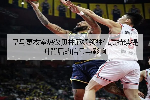 皇马更衣室热议贝林厄姆领袖气质持续提升背后的信号与影响